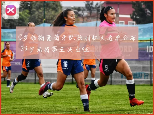 C罗领衔葡萄牙队欧洲杯大名单公布 39岁老将第五次出征