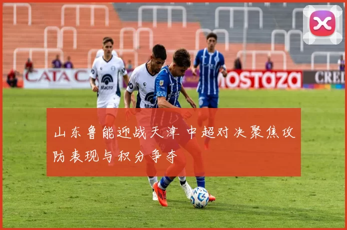山东鲁能迎战天津 中超对决聚焦攻防表现与积分争夺
