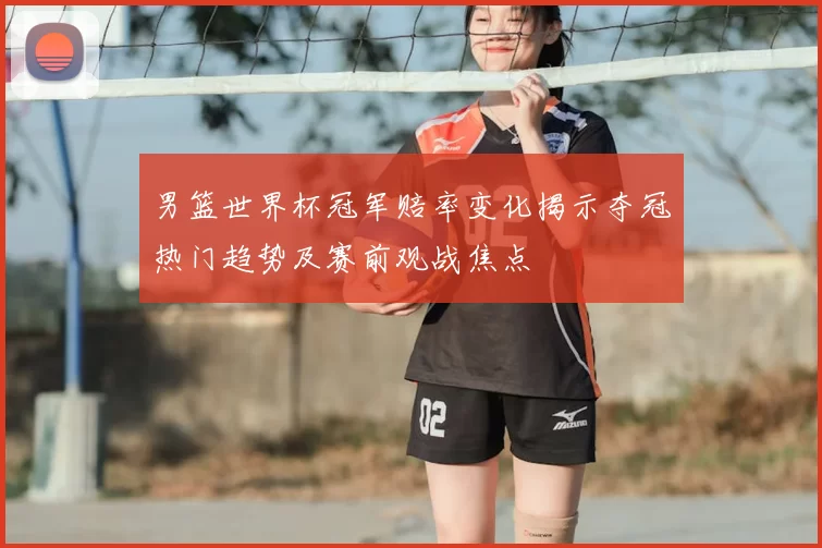 男篮世界杯冠军赔率变化揭示夺冠热门趋势及赛前观战焦点