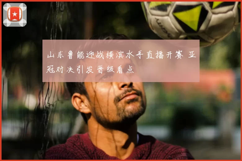 山东鲁能迎战横滨水手直播开赛 亚冠对决引发晋级看点