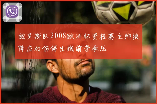 俄罗斯队2008欧洲杯资格赛主帅换阵应对伤停出线前景承压