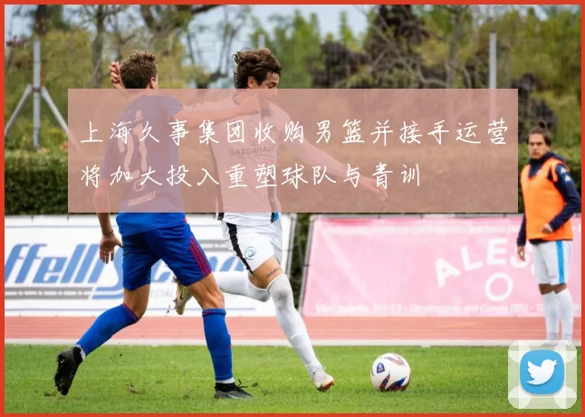 上海久事集团收购男篮并接手运营将加大投入重塑球队与青训