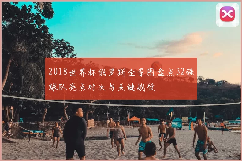 2018世界杯俄罗斯全景图盘点32强球队亮点对决与关键战役